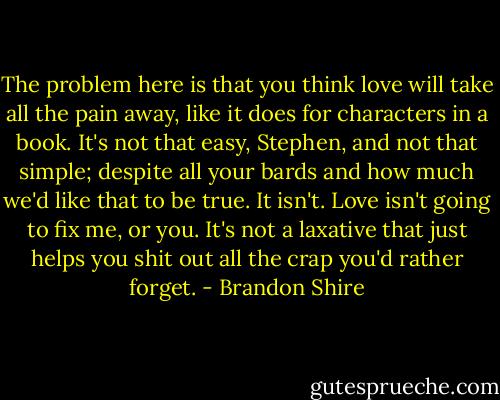 The problem here is that you think love will take all the pain away, like it does for characters in a book. It's not that easy, Stephen, and not that simple; despite all your bards and how much we'd like that to be true. It isn't. Love isn't going to fix me, or you. It's not a laxative that just helps you shit out all the crap you'd rather forget. - Brandon Shire