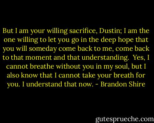 But I am your willing sacrifice, Dustin; I am the one willing to let you go in the deep hope that you will someday come back to me, come back to that moment and that understanding.<br /><br />Yes, I cannot breathe without you in my soul, but I also know that I cannot take your breath for you. I understand that now. - Brandon Shire