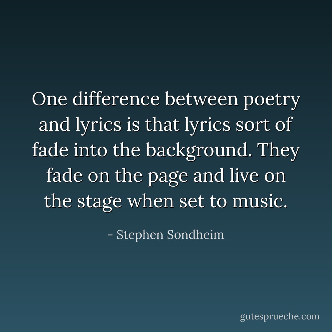 One difference between poetry and lyrics is that lyrics sort of fade into the background. They fade on the page and live on the stage when set to music. - Stephen Sondheim