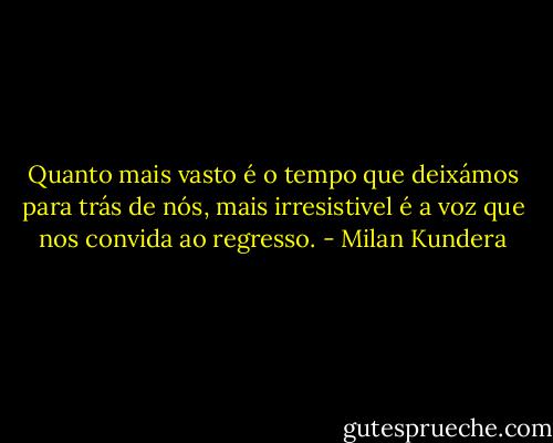 Quanto mais vasto é o tempo que deixámos para trás de nós, mais irresistivel é a voz que nos convida ao regresso. - Milan Kundera