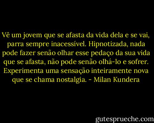 Vê um jovem que se afasta da vida dela e se vai, parra sempre inacessível. Hipnotizada, nada pode fazer senão olhar esse pedaço da sua vida que se afasta, não pode senão olhá-lo e sofrer. Experimenta uma sensação inteiramente nova que se chama nostalgia. - Milan Kundera