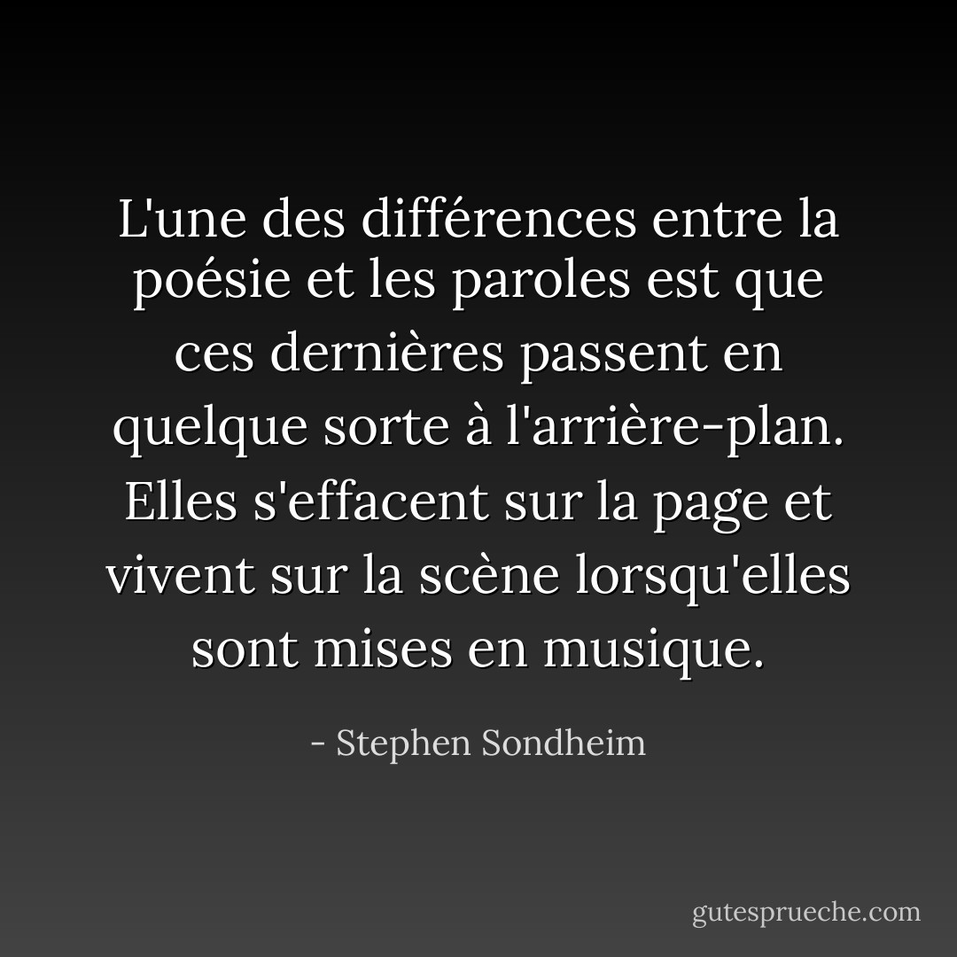 L'une des différences entre la poésie et les paroles est que ces dernières passent en quelque sorte à l'arrière-plan. Elles s'effacent sur la page et vivent sur la scène lorsqu'elles sont mises en musique. - Stephen Sondheim