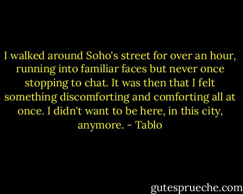 I walked around Soho's street for over an hour, running into familiar faces but never once stopping to chat. It was then that I felt something discomforting and comforting all at once. I didn't want to be here, in this city, anymore. - Tablo