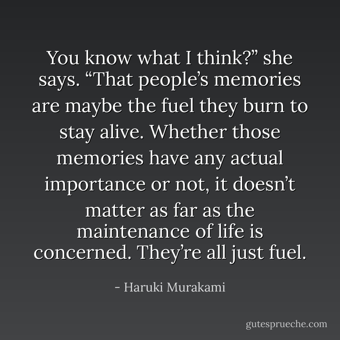 You know what I think?” she says. “That people’s memories are maybe the fuel they burn to stay alive. Whether those memories have any actual importance or not, it doesn’t matter as far as the maintenance of life is concerned. They’re all just fuel. - Haruki Murakami