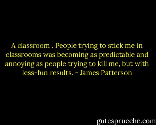 A classroom . People trying to stick me in classrooms was becoming as predictable and annoying as people trying to kill me, but with less-fun results. - James Patterson