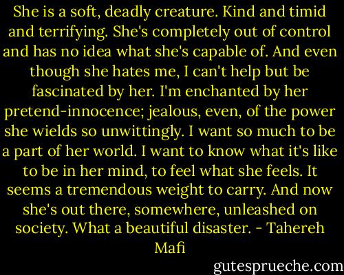 She is a soft, deadly creature. Kind and timid and terrifying. She's completely out of control and has no idea what she's capable of. And even though she hates me, I can't help but be fascinated by her. I'm enchanted by her pretend-innocence; jealous, even, of the power she wields so unwittingly. I want so much to be a part of her world. I want to know what it's like to be in her mind, to feel what she feels. It seems a tremendous weight to carry.<br />And now she's out there, somewhere, unleashed on society.<br />What a beautiful disaster. - Tahereh Mafi