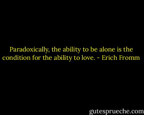 Paradoxically, the ability to be alone is the condition for the ability to love. - Erich Fromm