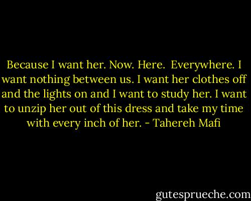 Because I want her.<br />Now.<br />Here. <br />Everywhere.<br />I want nothing between us.<br />I want her clothes off and the lights on and I want to study her. I want to unzip her out of this dress and take my time with every inch of her. - Tahereh Mafi