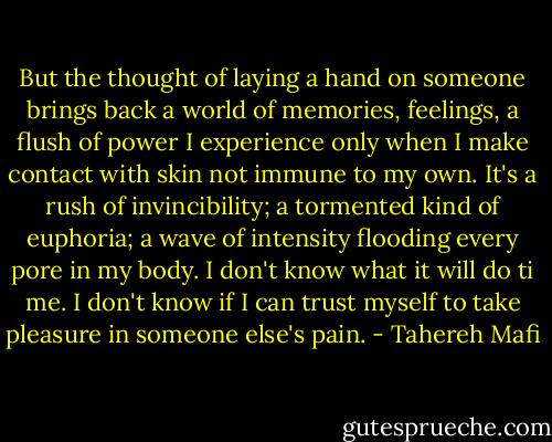 But the thought of laying a hand on someone brings back a world of memories, feelings, a flush of power I experience only when I make contact with skin not immune to my own. It's a rush of invincibility; a tormented kind of euphoria; a wave of intensity flooding every pore in my body. I don't know what it will do ti me. I don't know if I can trust myself to take pleasure in someone else's pain. - Tahereh Mafi