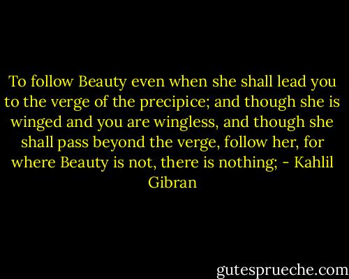 To follow Beauty even when she shall lead you to the verge of the precipice; and though she is winged and you are wingless, and though she shall pass beyond the verge, follow her, for where Beauty is not, there is nothing; - Kahlil Gibran