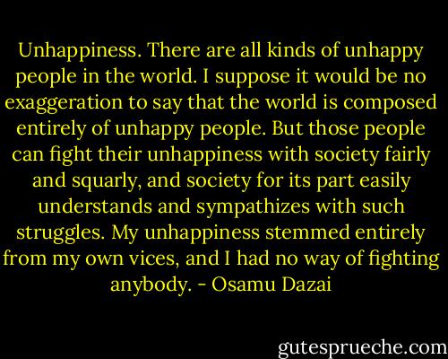 Unhappiness. There are all kinds of unhappy people in the world. I suppose it would be no exaggeration to say that the world is composed entirely of unhappy people. But those people can fight their unhappiness with society fairly and squarly, and society for its part easily understands and sympathizes with such struggles. My unhappiness stemmed entirely from my own vices, and I had no way of fighting anybody. - Osamu Dazai