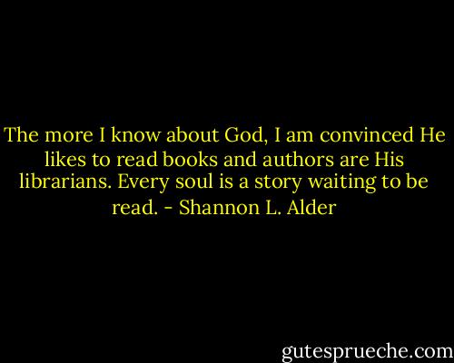 The more I know about God, I am convinced He likes to read books and authors are His librarians. Every soul is a story waiting to be read. - Shannon L. Alder