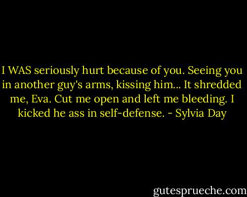 I WAS seriously hurt because of you. Seeing you in another guy's arms, kissing him... It shredded me, Eva. Cut me open and left me bleeding. I kicked he ass in self-defense. - Sylvia Day