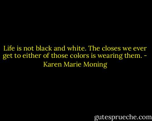 Life is not black and white. The closes we ever get to either of those colors is wearing them. - Karen Marie Moning