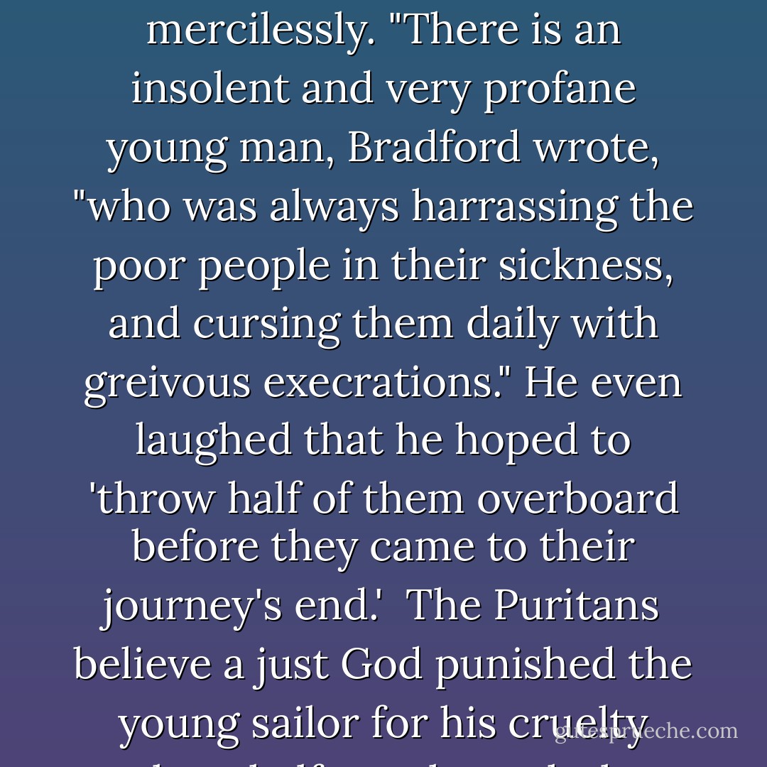 The Mayflower sped across the white-tipped waves once the voyage was under way, and the passengers were quickly afflicted with seasickness. The crew took great delight in the sufferings of the landlubbers and tormented them mercilessly. "There is an insolent and very profane young man, Bradford wrote, "who was always harrassing the poor people in their sickness, and cursing them daily with greivous execrations." He even laughed that he hoped to 'throw half of them overboard before they came to their journey's end.' <br />The Puritans believe a just God punished the young sailor for his cruelty when, halfway through the voyage, 'it pleased God...to smite the young man with a greivous disease, of which he died in a desperate manner." He was the first to be thrown overboard. - Tony Williams