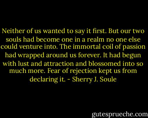 Neither of us wanted to say it first. But our two souls had become one in a realm no one else could venture into. The immortal coil of passion had wrapped around us forever. It had begun with lust and attraction and blossomed into so much more. Fear of rejection kept us from declaring it. - Sherry J. Soule