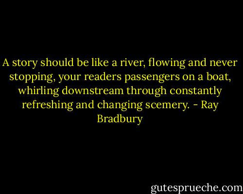 A story should be like a river, flowing and never stopping, your readers passengers on a boat, whirling downstream through constantly refreshing and changing scemery. - Ray Bradbury