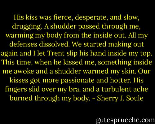 His kiss was fierce, desperate, and slow, drugging. A shudder passed through me, warming my body from the inside out. All my defenses dissolved. We started making out again and I let Trent slip his hand inside my top. This time, when he kissed me, something inside me awoke and a shudder warmed my skin. Our kisses got more passionate and hotter. His fingers slid over my bra, and a turbulent ache burned through my body. - Sherry J. Soule