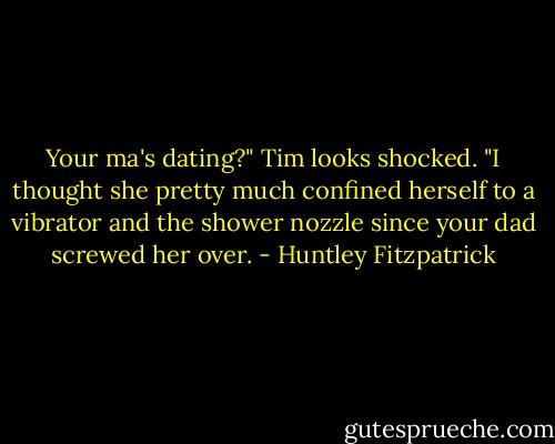 Your ma's dating?" Tim looks shocked. "I thought she pretty much confined herself to a vibrator and the shower nozzle since your dad screwed her over. - Huntley Fitzpatrick