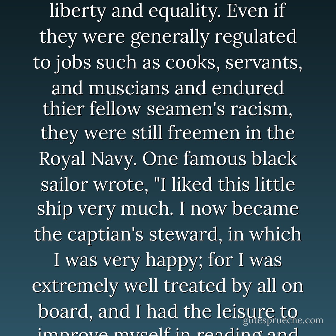 Black seamen - or "Black Jacks" as African sailors were known - enjoyed a refreshing world of liberty and equality. Even if they were generally regulated to jobs such as cooks, servants, and muscians and endured thier fellow seamen's racism, they were still freemen in the Royal Navy. One famous black sailor wrote, "I liked this little ship very much. I now became the captian's steward, in which I was very happy; for I was extremely well treated by all on board, and I had the leisure to improve myself in reading and writing. - Tony Williams
