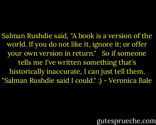Salman Rushdie said, "A book is a version of the world. If you do not like it, ignore it; or offer your own version in return." <br /><br />So if someone tells me I've written something that's historically inaccurate, I can just tell them, "Salman Rushdie said I could." :) - Veronica Bale