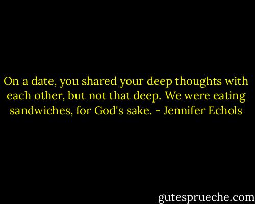On a date, you shared your deep thoughts with each other, but not that deep. We were eating sandwiches, for God's sake. - Jennifer Echols