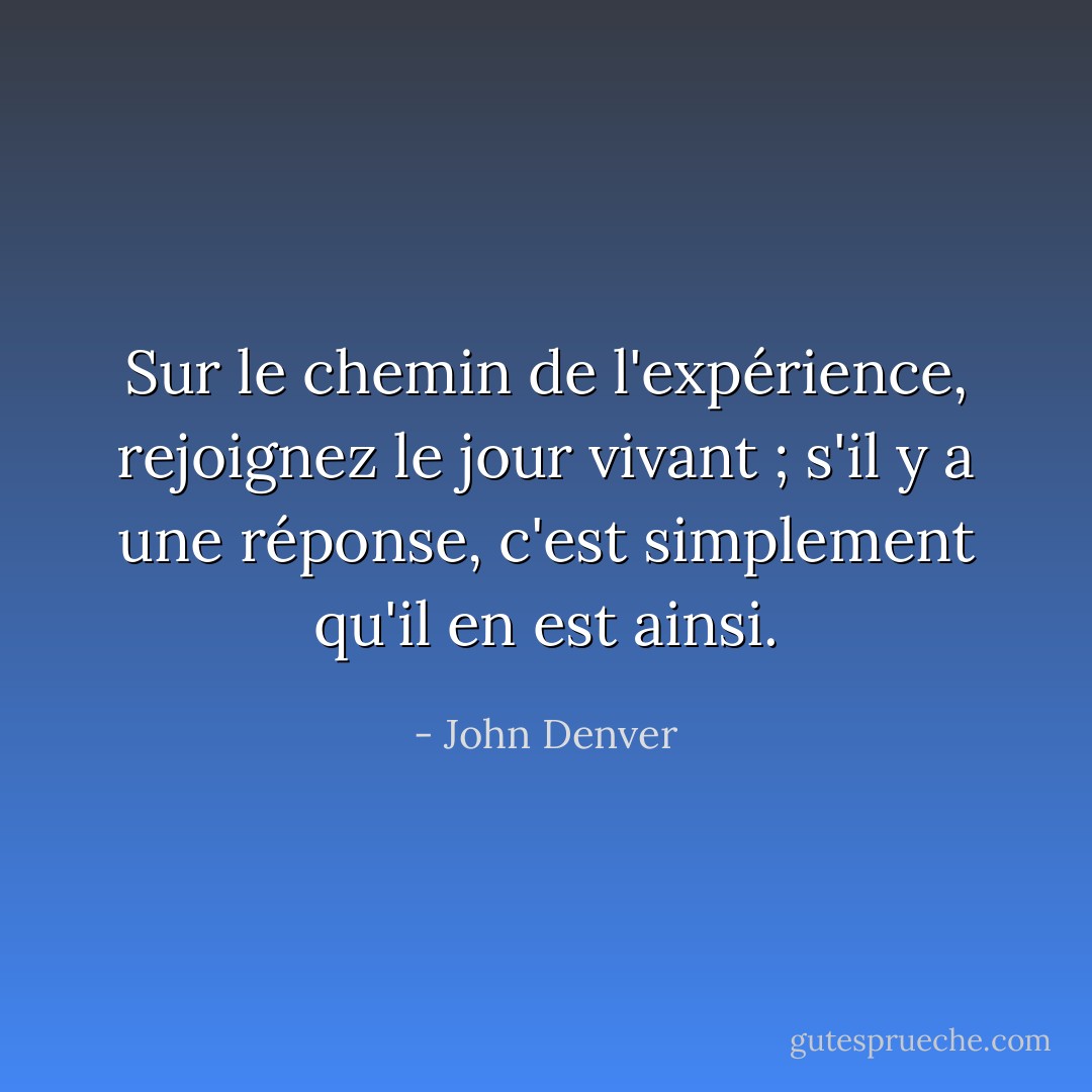 Sur le chemin de l'expérience, rejoignez le jour vivant ; s'il y a une réponse, c'est simplement qu'il en est ainsi. - John Denver