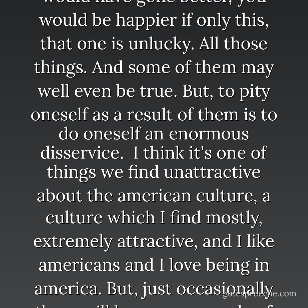 Certainly the most destructive vice if you like, that a person can have. More than pride, which is supposedly the number one of the cardinal sins - is self pity. Self pity is the worst possible emotion anyone can have. And the most destructive. It is, to slightly paraphrase what Wilde said about hatred, and I think actually hatred's a subset of self pity and not the other way around - ' It destroys everything around it, except itself '. <br /><br />Self pity will destroy relationships, it'll destroy anything that's good, it will fulfill all the prophecies it makes and leave only itself. And it's so simple to imagine that one is hard done by, and that things are unfair, and that one is underappreciated, and that if only one had had a chance at this, only one had had a chance at that, things would have gone better, you would be happier if only this, that one is unlucky. All those things. And some of them may well even be true. But, to pity oneself as a result of them is to do oneself an enormous disservice.<br /><br />I think it's one of things we find unattractive about the american culture, a culture which I find mostly, extremely attractive, and I like americans and I love being in america. But, just occasionally there will be some example of the absolutely ravening self pity that they are capable of, and you see it in their talk shows. It's an appalling spectacle, and it's so self destructive. I almost once wanted to publish a self help book saying 'How To Be Happy by Stephen Fry : Guaranteed success'. And people buy this huge book and it's all blank pages, and the first page would just say - ' Stop Feeling Sorry For Yourself - And you will be happy '. Use the rest of the book to write down your interesting thoughts and drawings, and that's what the book would be, and it would be true. And it sounds like 'Oh that's so simple', because it's not simple to stop feeling sorry for yourself, it's bloody hard. Because we do feel sorry for ourselves, it's what Genesis is all about. - Stephen Fry