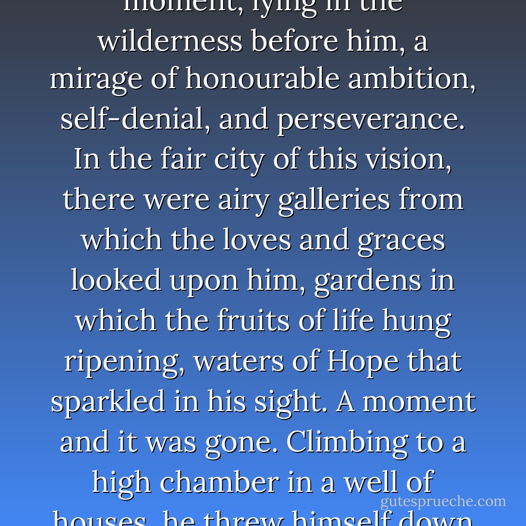 Waste forces within him, and a desert all around, this man stood still on his way across a silent terrace, and saw for a moment, lying in the wilderness before him, a mirage of honourable ambition, self-denial, and perseverance. In the fair city of this vision, there were airy galleries from which the loves and graces looked upon him, gardens in which the fruits of life hung ripening, waters of Hope that sparkled in his sight. A moment and it was gone. Climbing to a high chamber in a well of houses, he threw himself down in his clothes on a neglected bed, and its pillow was wet with wasted tears. - Charles Dickens