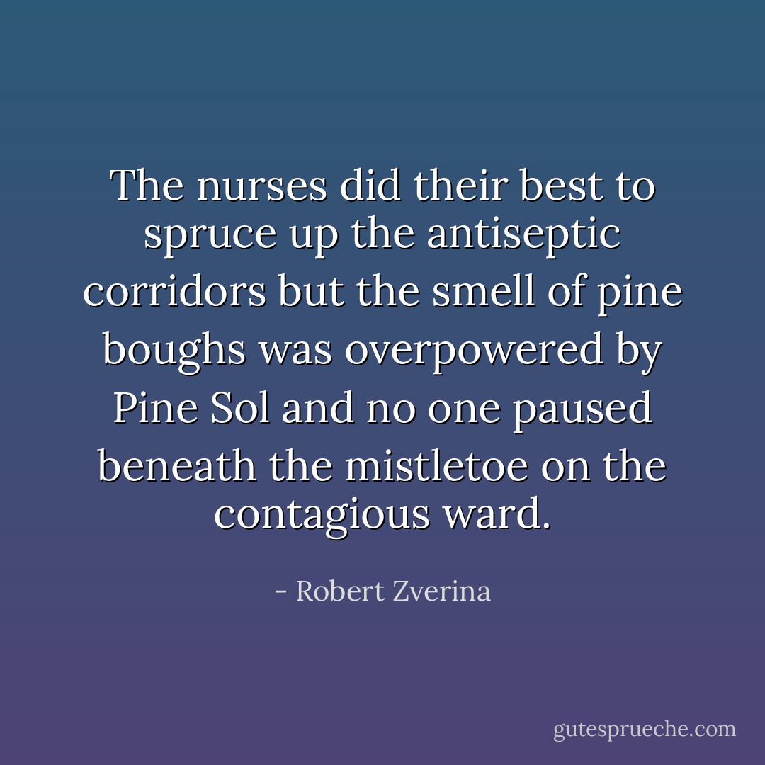 The nurses did their best to spruce up the antiseptic corridors but the smell of pine boughs was overpowered by Pine Sol and no one paused beneath the mistletoe on the contagious ward. - Robert Zverina