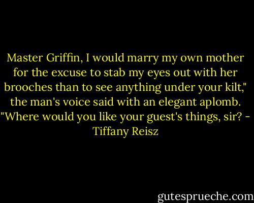 Master Griffin, I would marry my own mother for the excuse to stab my eyes out with her brooches than to see anything under your kilt," the man's voice said with an elegant aplomb. "Where would you like your guest's things, sir? - Tiffany Reisz