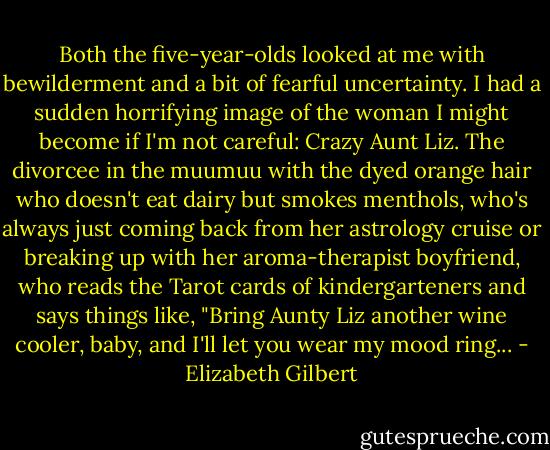 Both the five-year-olds looked at me with bewilderment and a bit of fearful uncertainty. I had a sudden horrifying image of the woman I might become if I'm not careful: Crazy Aunt Liz. The divorcee in the muumuu with the dyed orange hair who doesn't eat dairy but smokes menthols, who's always just coming back from her astrology cruise or breaking up with her aroma-therapist boyfriend, who reads the Tarot cards of kindergarteners and says things like, "Bring Aunty Liz another wine cooler, baby, and I'll let you wear my mood ring... - Elizabeth Gilbert