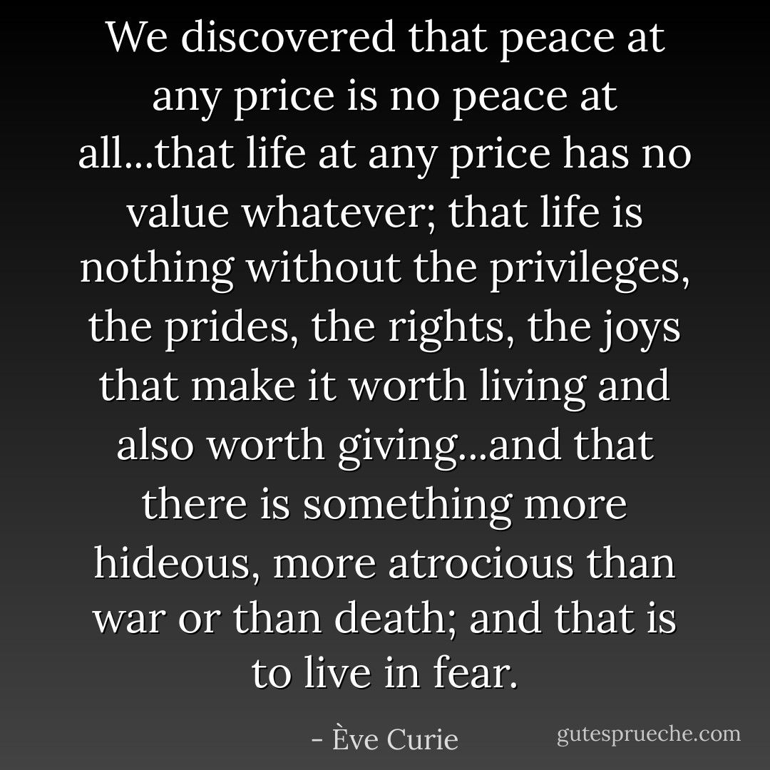 We discovered that peace at any price is no peace at all...that life at any price has no value whatever; that life is nothing without the privileges, the prides, the rights, the joys that make it worth living and also worth giving...and that there is something more hideous, more atrocious than war or than death; and that is to live in fear. - Ève Curie