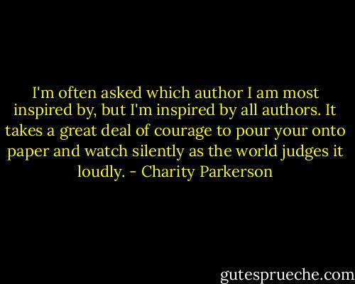 I'm often asked which author I am most inspired by, but I'm inspired by all authors. It takes a great deal of courage to pour your onto paper and watch silently as the world judges it loudly. - Charity Parkerson