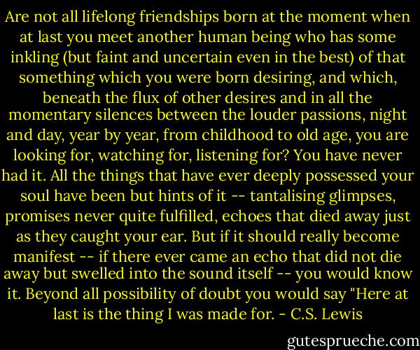 Are not all lifelong friendships born at the moment when at last you meet another human being who has some inkling (but faint and uncertain even in the best) of that something which you were born desiring, and which, beneath the flux of other desires and in all the momentary silences between the louder passions, night and day, year by year, from childhood to old age, you are looking for, watching for, listening for? You have never had it. All the things that have ever deeply possessed your soul have been but hints of it -- tantalising glimpses, promises never quite fulfilled, echoes that died away just as they caught your ear. But if it should really become manifest -- if there ever came an echo that did not die away but swelled into the sound itself -- you would know it. Beyond all possibility of doubt you would say "Here at last is the thing I was made for. - C.S. Lewis
