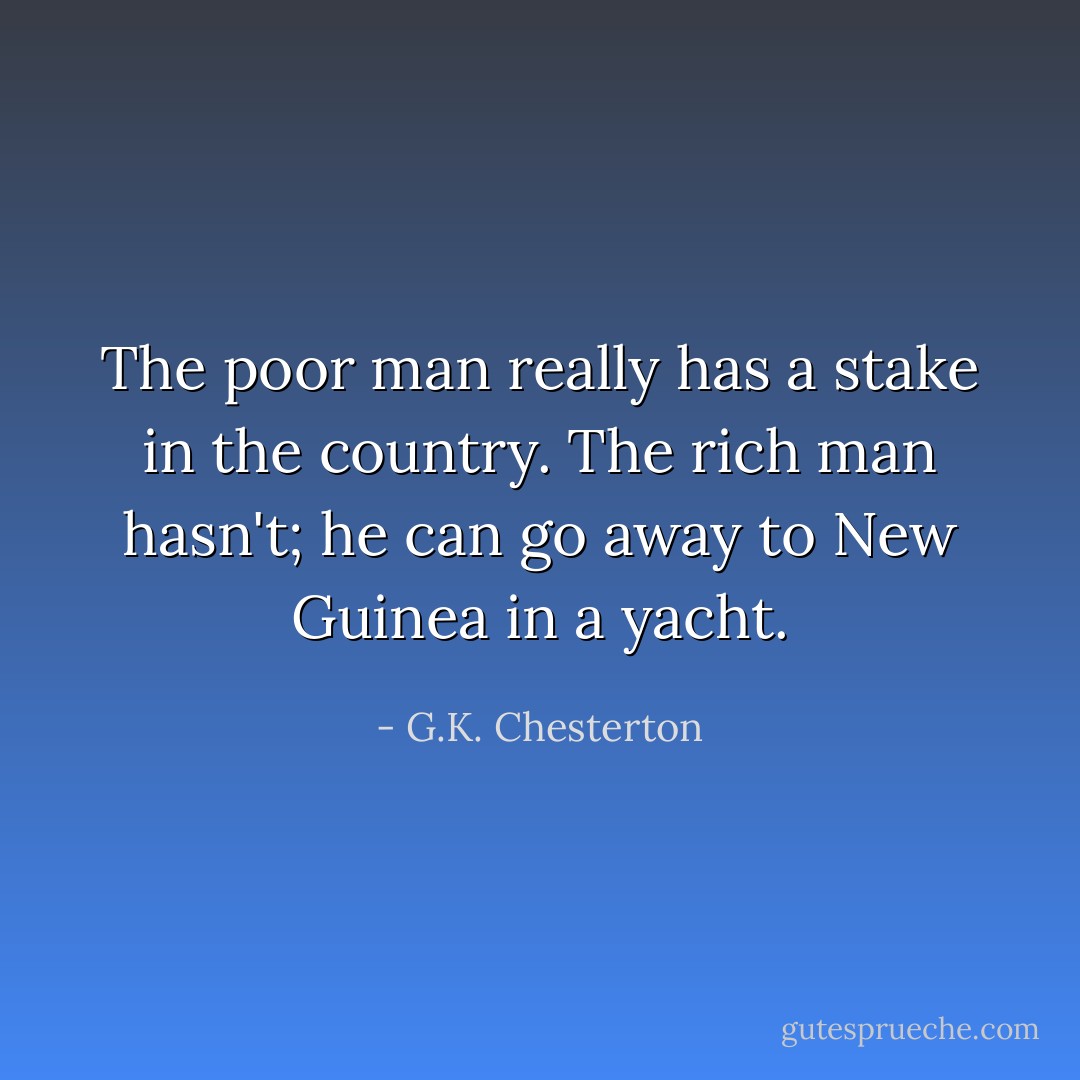 The poor man really has a stake in the country. The rich man hasn't; he can go away to New Guinea in a yacht. - G.K. Chesterton