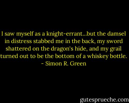 I saw myself as a knight-errant...but the damsel in distress stabbed me in the back, my sword shattered on the dragon's hide, and my grail turned out to be the bottom of a whiskey bottle. - Simon R. Green