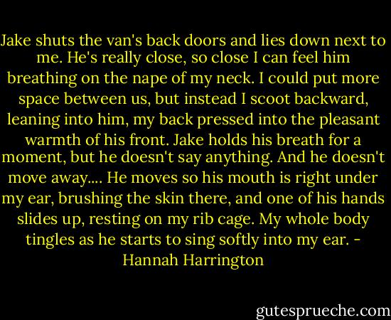 Jake shuts the van's back doors and lies down next to me. He's really close, so close I can feel him breathing on the nape of my neck. I could put more space between us, but instead I scoot backward, leaning into him, my back pressed into the pleasant warmth of his front. Jake holds his breath for a moment, but he doesn't say anything. And he doesn't move away.... He moves so his mouth is right under my ear, brushing the skin there, and one of his hands slides up, resting on my rib cage. My whole body tingles as he starts to sing softly into my ear. - Hannah Harrington