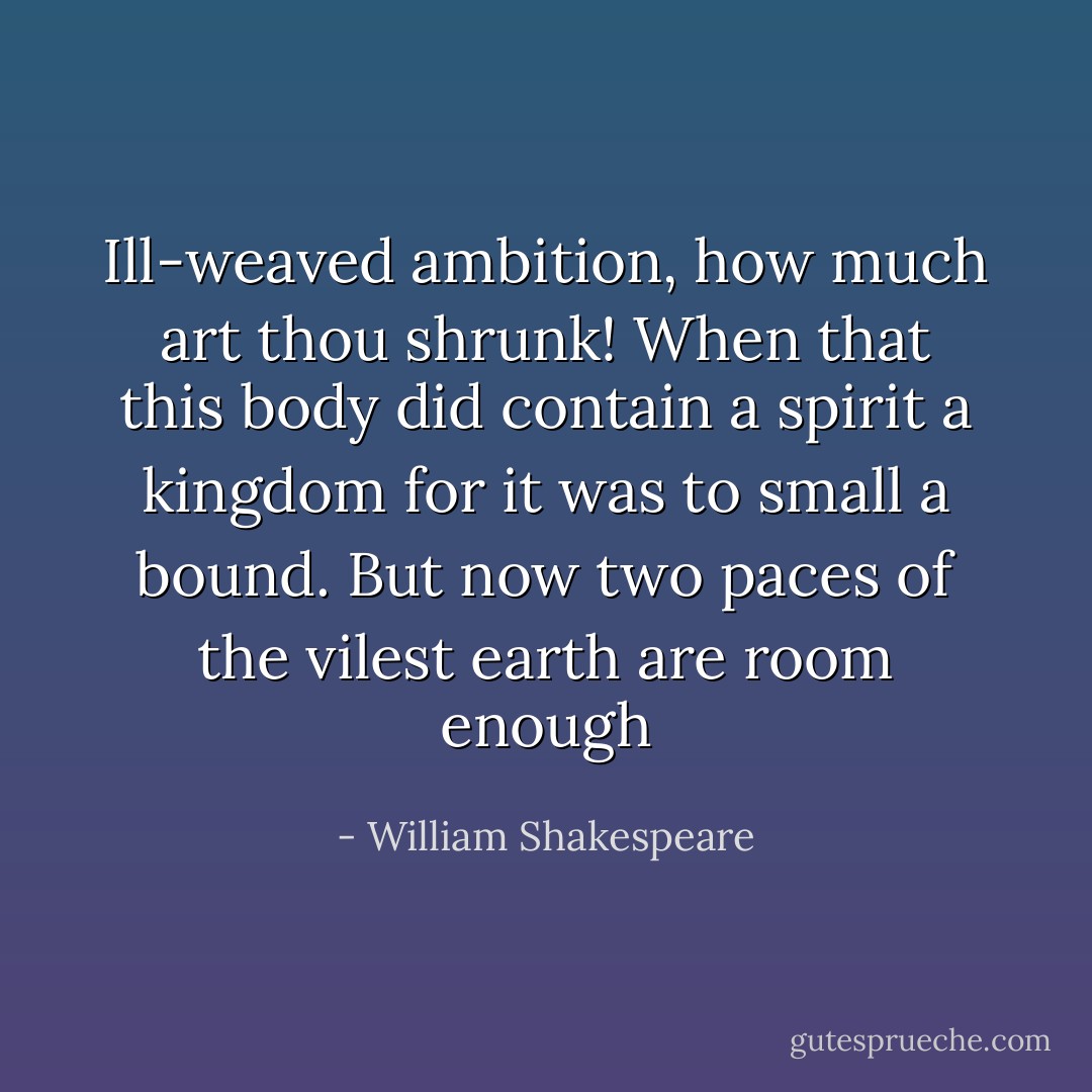 Ill-weaved ambition, how much art thou shrunk! When that this body did contain a spirit a kingdom for it was to small a bound. But now two paces of the vilest earth are room enough - William Shakespeare