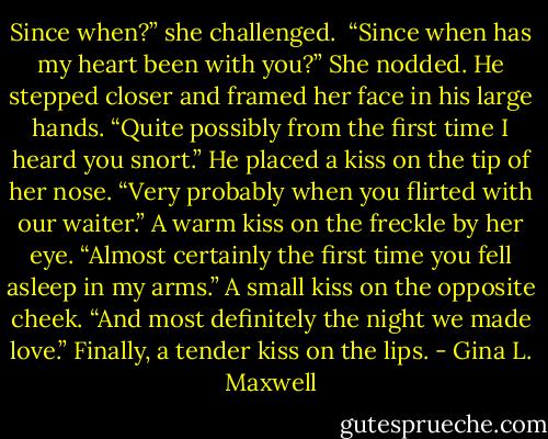 Since when?” she challenged.<br /><br />“Since when has my heart been with you?” She nodded. He stepped closer and framed her face in his large hands. “Quite possibly from the first time I heard you snort.” He placed a kiss on the tip of her nose. “Very probably when you flirted with our waiter.” A warm kiss on the freckle by her eye. “Almost certainly the first time you fell asleep in my arms.” A small kiss on the opposite cheek. “And most definitely the night we made love.” Finally, a tender kiss on the lips. - Gina L. Maxwell