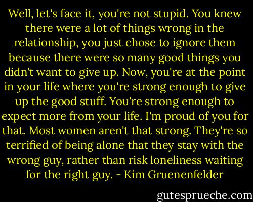 Well, let's face it, you're not stupid. You knew there were a lot of things wrong in the relationship, you just chose to ignore them because there were so many good things you didn't want to give up. Now, you're at the point in your life where you're strong enough to give up the good stuff. You're strong enough to expect more from your life. I'm proud of you for that. Most women aren't that strong. They're so terrified of being alone that they stay with the wrong guy, rather than risk loneliness waiting for the right guy. - Kim Gruenenfelder