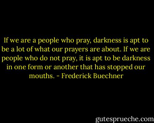 If we are a people who pray, darkness is apt to be a lot of what our prayers are about. If we are people who do not pray, it is apt to be darkness in one form or another that has stopped our mouths. - Frederick Buechner