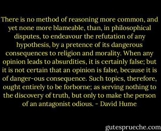 There is no method of reasoning more common, and yet none more blameable, than, in philosophical disputes, to endeavour the refutation of any hypothesis, by a pretence of its dangerous consequences to religion and morality. When any opinion leads to absurdities, it is certainly false; but it is not certain that an opinion is false, because it is of danger-ous consequence. Such topics, therefore, ought entirely to be forborne; as serving nothing to the discovery of truth, but only to make the person<br />of an antagonist odious. - David Hume