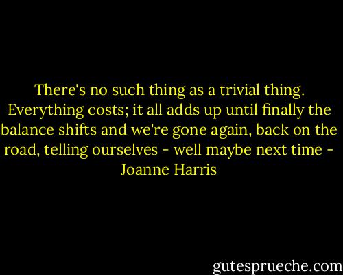 There's no such thing as a trivial thing. Everything costs; it all adds up until finally the balance shifts and we're gone again, back on the road, telling ourselves - well maybe next time - Joanne Harris