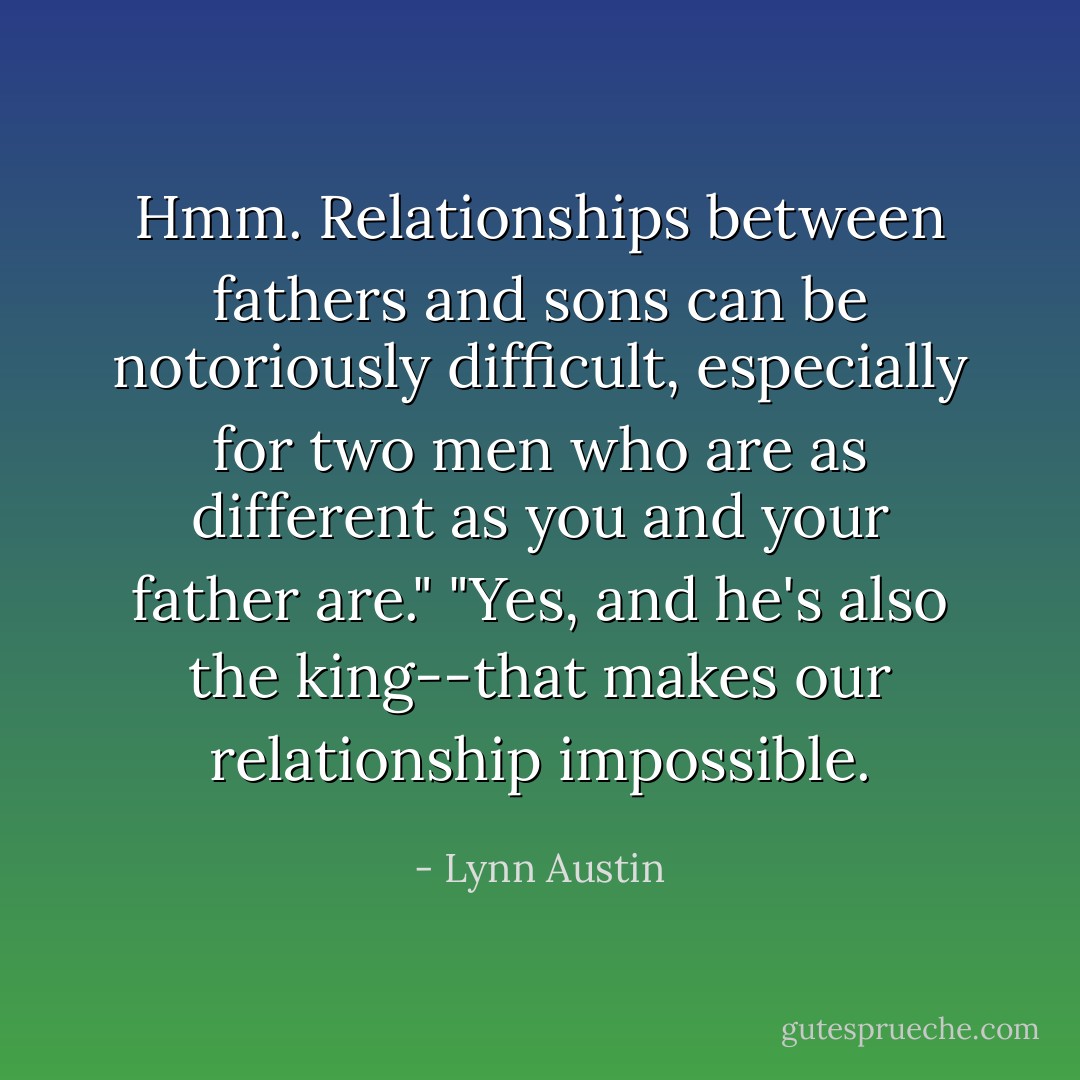 Hmm. Relationships between fathers and sons can be notoriously difficult, especially for two men who are as different as you and your father are."<br />"Yes, and he's also the king--that makes our relationship impossible. - Lynn Austin