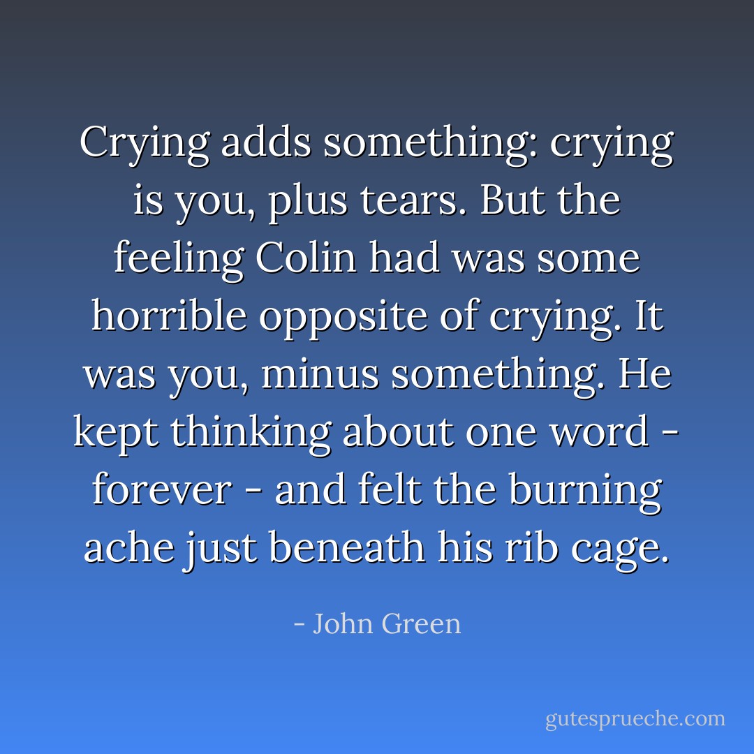 Crying adds something: crying is you, plus tears. But the feeling Colin had was some horrible opposite of crying. It was you, minus something. He kept thinking about one word - forever - and felt the burning ache just beneath his rib cage. - John Green