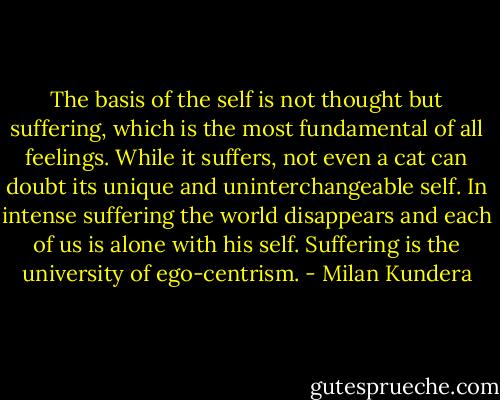 The basis of the self is not thought but suffering, which is the most fundamental of all feelings. While it suffers, not even a cat can doubt its unique and uninterchangeable self. In intense suffering the world disappears and each of us is alone with his self. Suffering is the university of ego-centrism. - Milan Kundera