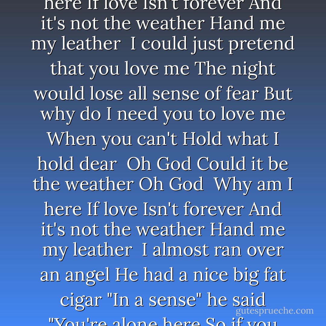 Look I'm standing naked before you<br />Don't you want more then my sex<br />I can scream as loud as your last one<br />But I can't claim innocence<br /><br />Oh God<br />Could it be the weather<br />Oh God <br />Why am I here<br />If love Isn't forever<br />And it's not the weather<br />Hand me my leather<br /><br />I could just pretend that you love me<br />The night would lose all sense of fear<br />But why do I need you to love me<br />When you can't Hold what I hold dear<br /><br />Oh God<br />Could it be the weather<br />Oh God <br />Why am I here<br />If love Isn't forever<br />And it's not the weather<br />Hand me my leather<br /><br />I almost ran over an angel<br />He had a nice big fat cigar<br />"In a sense" he said "You're alone here<br />So if you jump you best jump far"<br /><br />Oh God<br />Could it be the weather<br />Oh God <br />Why am I here<br />If love Isn't forever<br />And it's not the weather<br />Hand me my leather - Tori Amos