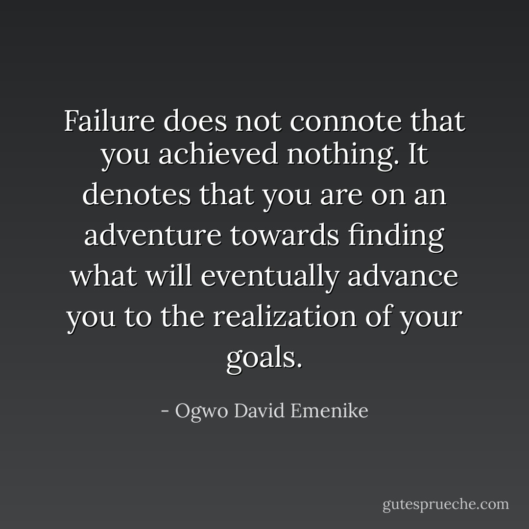 Failure does not connote that you achieved nothing. It denotes that you are on an adventure towards finding what will eventually advance you to the realization of your goals. - Ogwo David Emenike