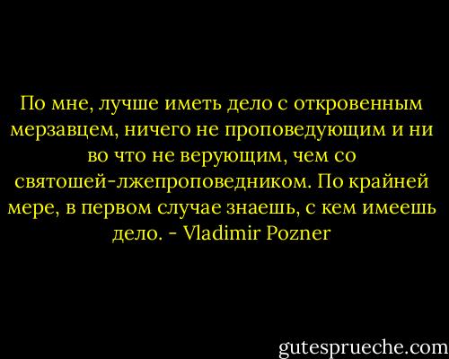 По мне, лучше иметь дело с откровенным мерзавцем, ничего не проповедующим и ни во что не верующим, чем со святошей-лжепроповедником. По крайней мере, в первом случае знаешь, с кем имеешь дело. - Vladimir Pozner
